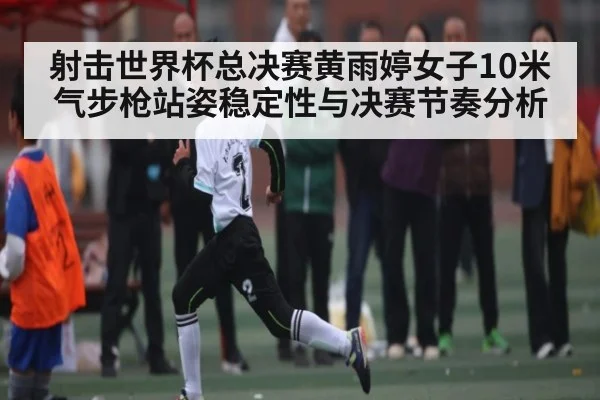 射击世界杯总决赛黄雨婷女子10米气步枪站姿稳定性与决赛节奏分析